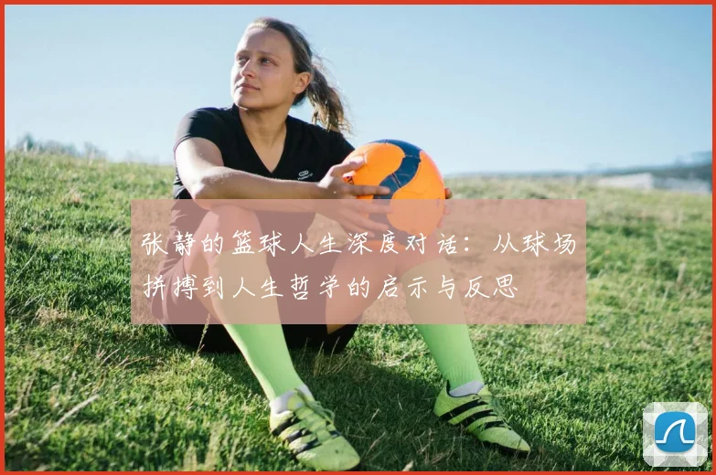 张静的篮球人生深度对话：从球场拼搏到人生哲学的启示与反思