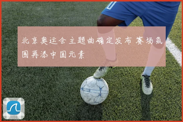北京奥运会主题曲确定发布 赛场氛围再添中国元素
