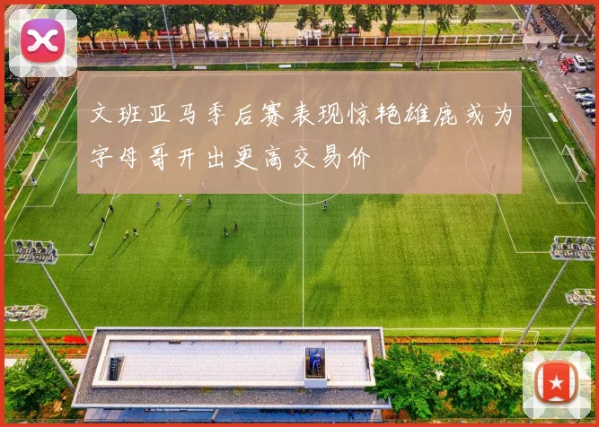 文班亚马季后赛表现惊艳雄鹿或为字母哥开出更高交易价