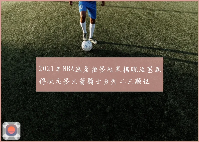 2021年NBA选秀抽签结果揭晓活塞获得状元签火箭骑士分列二三顺位