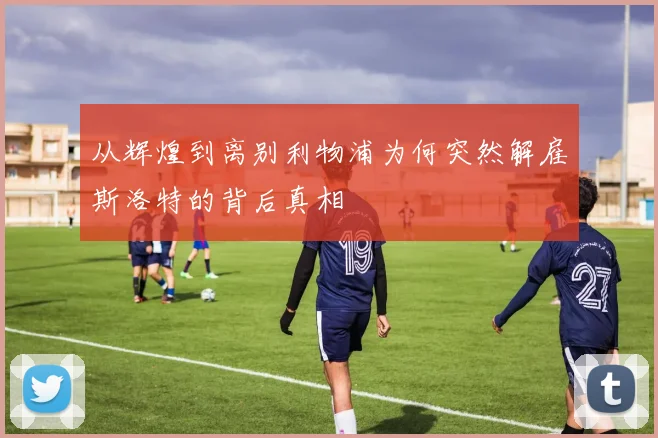 从辉煌到离别利物浦为何突然解雇斯洛特的背后真相