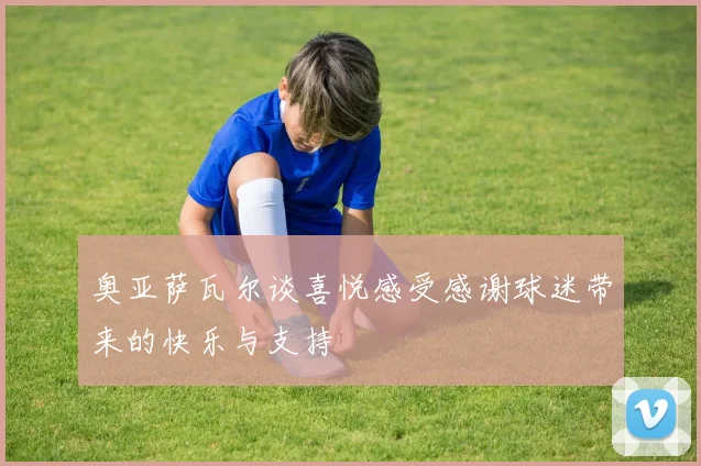 奥亚萨瓦尔谈喜悦感受感谢球迷带来的快乐与支持