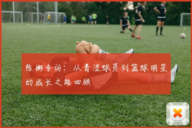 陈娜专访：从青涩球员到篮球明星的成长之路回顾