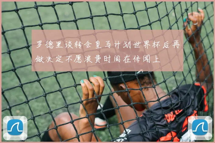 罗德里谈转会皇马计划世界杯后再做决定不愿浪费时间在传闻上