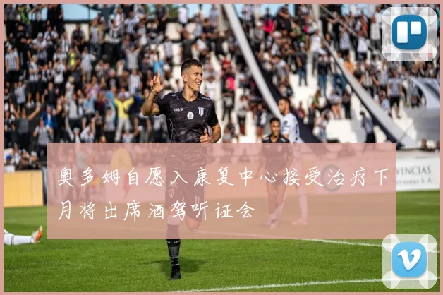 奥多姆自愿入康复中心接受治疗下月将出席酒驾听证会
