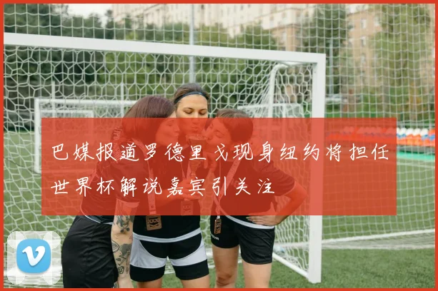 巴媒报道罗德里戈现身纽约将担任世界杯解说嘉宾引关注