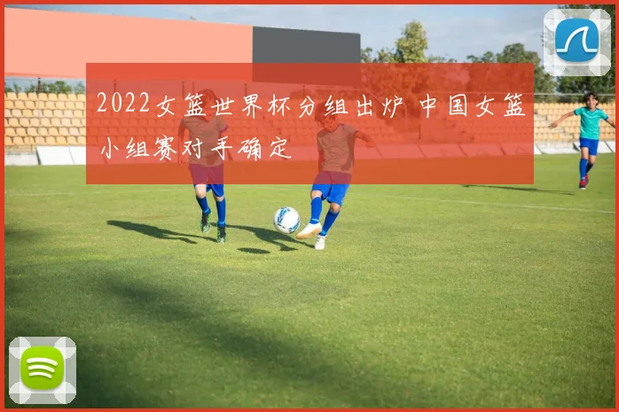 2022女篮世界杯分组出炉 中国女篮小组赛对手确定