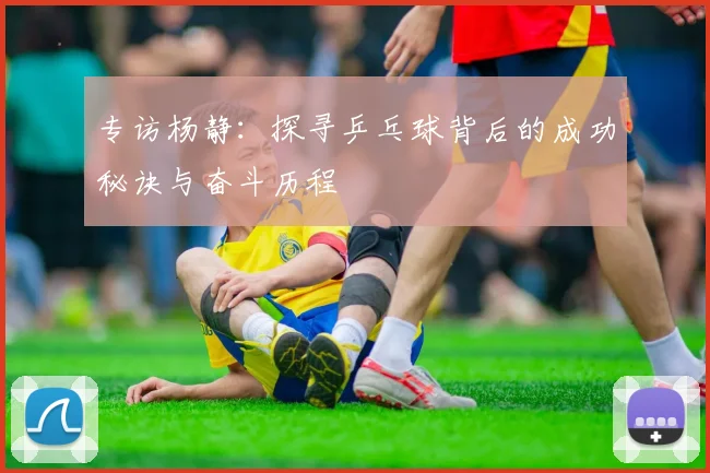 专访杨静：探寻乒乓球背后的成功秘诀与奋斗历程