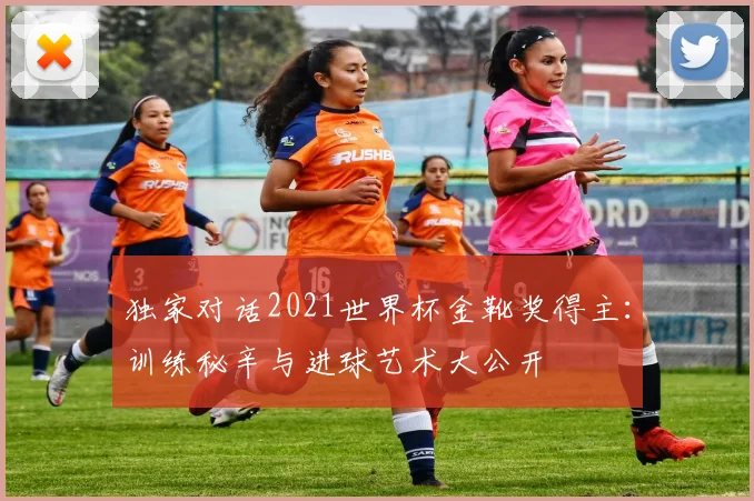 独家对话2021世界杯金靴奖得主：训练秘辛与进球艺术大公开